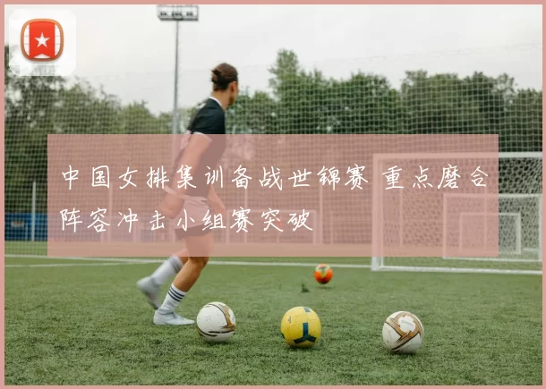 中国女排集训备战世锦赛 重点磨合阵容冲击小组赛突破