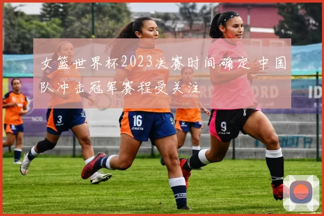 女篮世界杯2023决赛时间确定 中国队冲击冠军赛程受关注