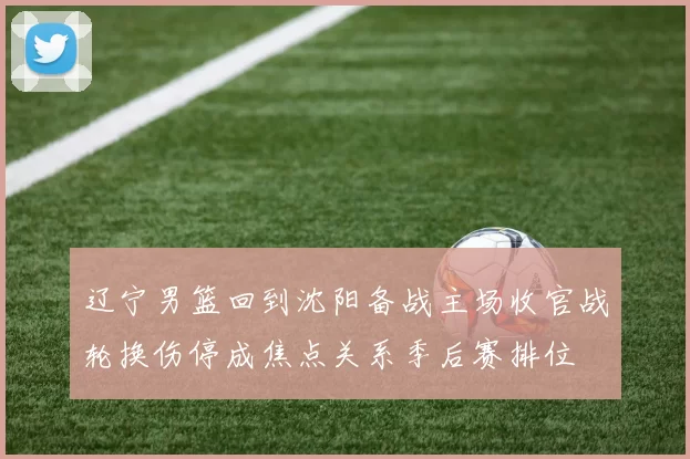 辽宁男篮回到沈阳备战主场收官战轮换伤停成焦点关系季后赛排位