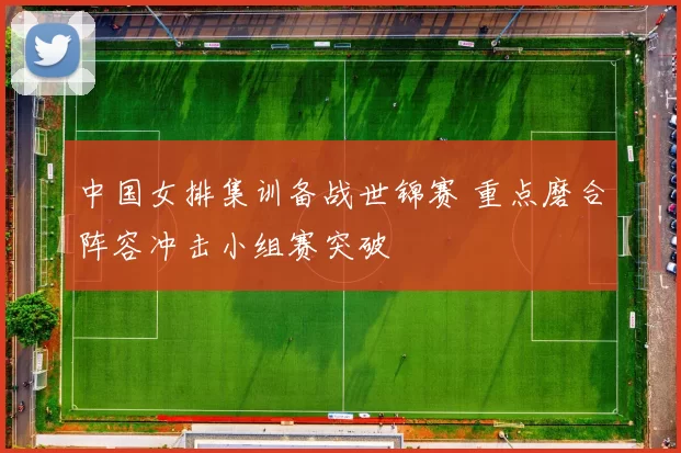 中国女排集训备战世锦赛 重点磨合阵容冲击小组赛突破