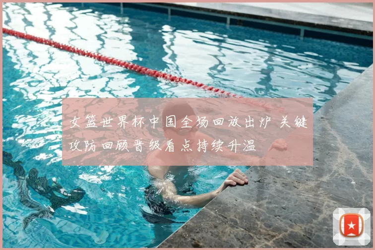 女篮世界杯中国全场回放出炉 关键攻防回顾晋级看点持续升温