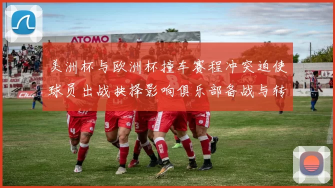 美洲杯与欧洲杯撞车赛程冲突迫使球员出战抉择影响俱乐部备战与转会安排