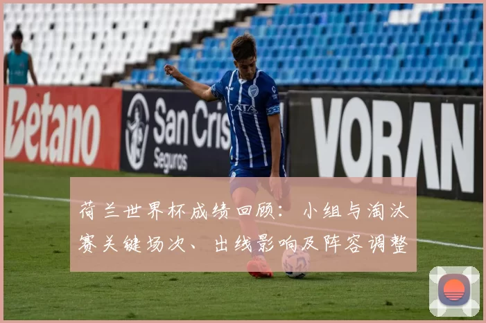荷兰世界杯成绩回顾：小组与淘汰赛关键场次、出线影响及阵容调整建议