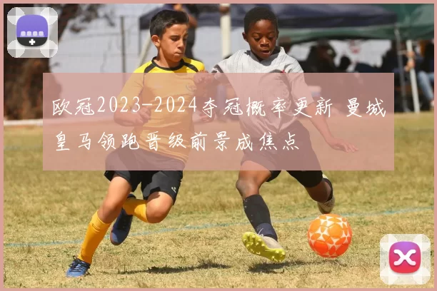 欧冠2023-2024夺冠概率更新 曼城皇马领跑晋级前景成焦点