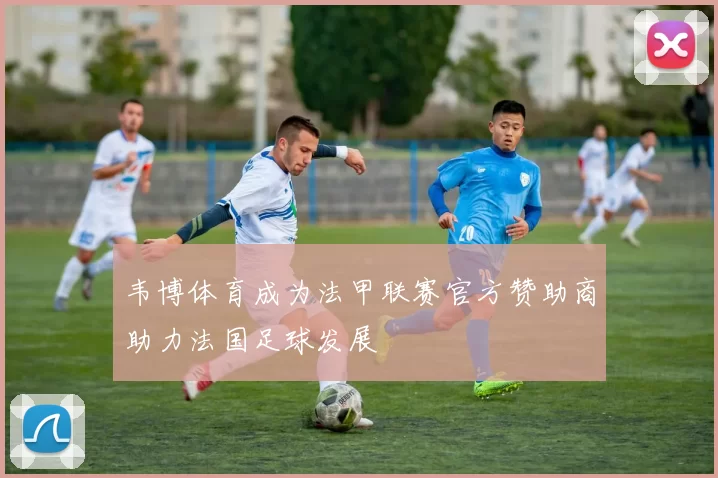 韦博体育成为法甲联赛官方赞助商助力法国足球发展