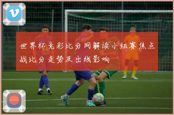 世界杯竞彩比分网解读小组赛焦点战比分走势及出线影响