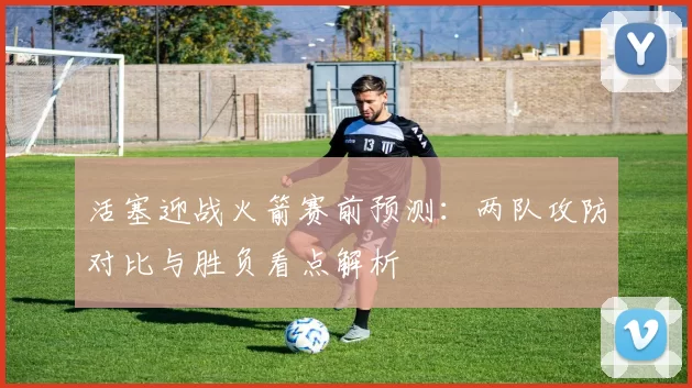 活塞迎战火箭赛前预测：两队攻防对比与胜负看点解析