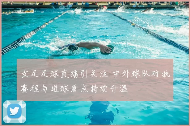 女足足球直播引关注 中外球队对抗赛程与进球看点持续升温