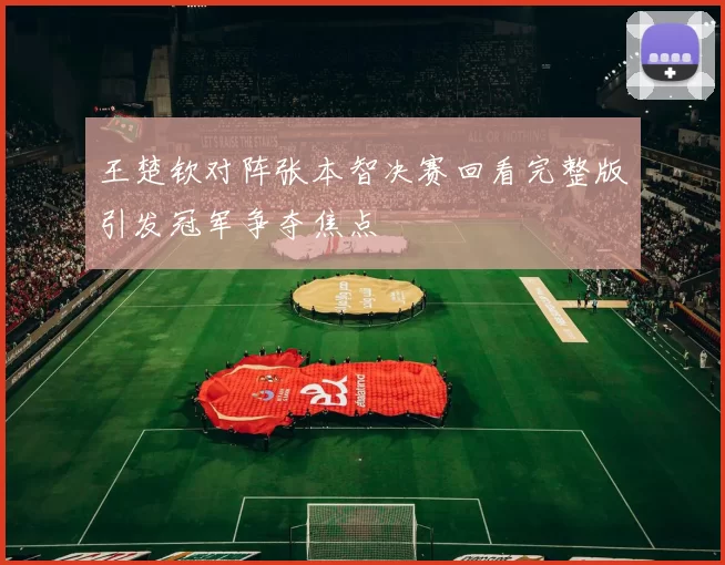 王楚钦对阵张本智决赛回看完整版引发冠军争夺焦点