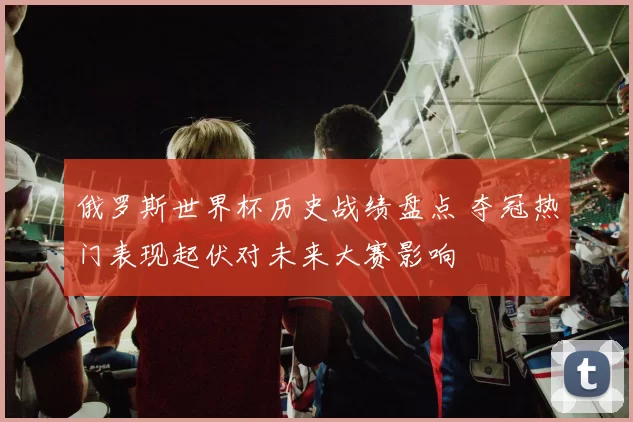 俄罗斯世界杯历史战绩盘点 夺冠热门表现起伏对未来大赛影响