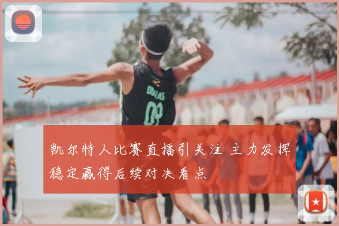 凯尔特人比赛直播引关注 主力发挥稳定赢得后续对决看点