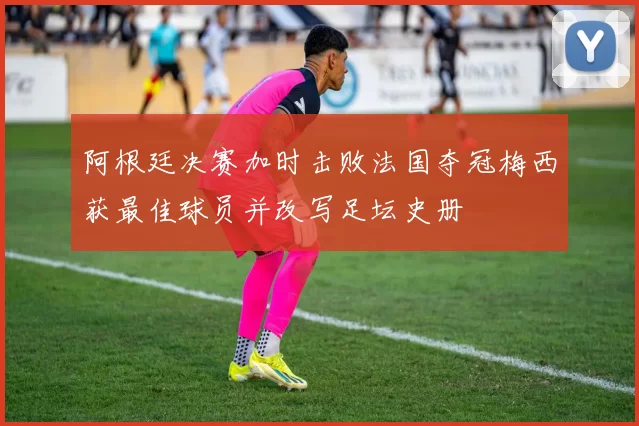 阿根廷决赛加时击败法国夺冠梅西获最佳球员并改写足坛史册