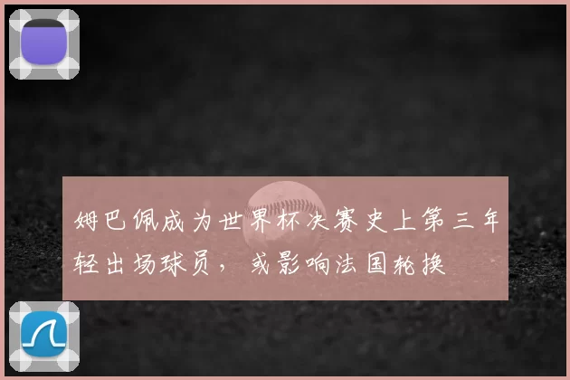姆巴佩成为世界杯决赛史上第三年轻出场球员，或影响法国轮换