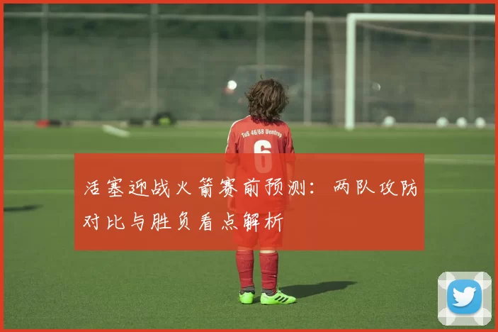 活塞迎战火箭赛前预测：两队攻防对比与胜负看点解析