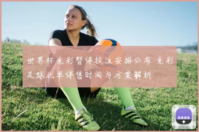 世界杯竞彩暂停投注安排公布 竞彩足球北单停售时间与方案解析