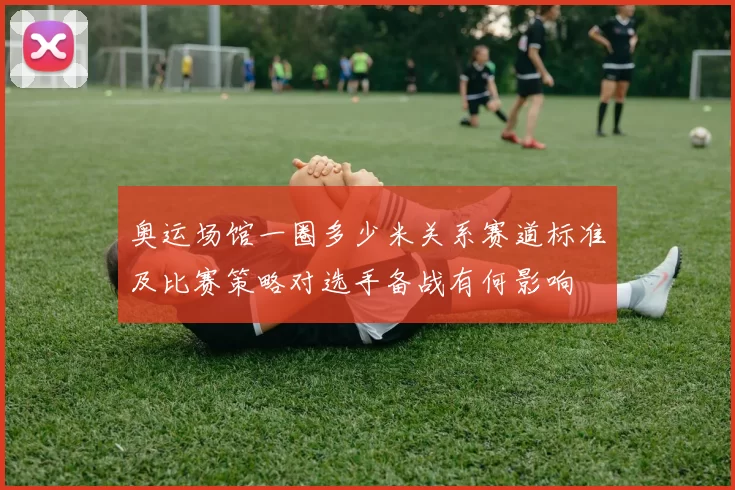 奥运场馆一圈多少米关系赛道标准及比赛策略对选手备战有何影响