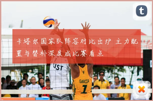 卡塔尔国家队阵容对比出炉 主力配置与替补深度成比赛看点