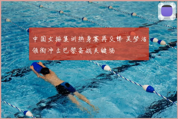 中国女排集训热身赛再交锋 吴梦洁领衔冲击巴黎备战关键场