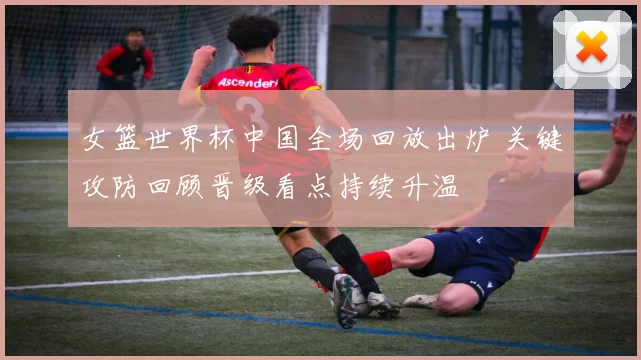 女篮世界杯中国全场回放出炉 关键攻防回顾晋级看点持续升温