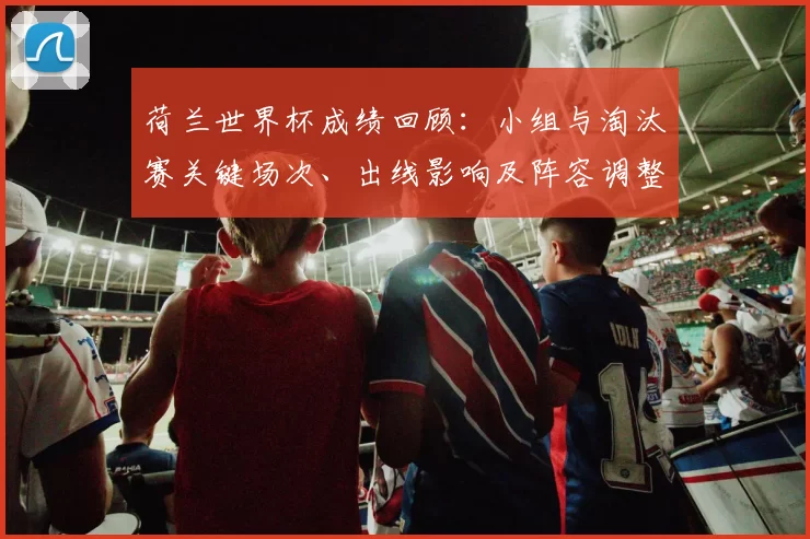 荷兰世界杯成绩回顾：小组与淘汰赛关键场次、出线影响及阵容调整建议
