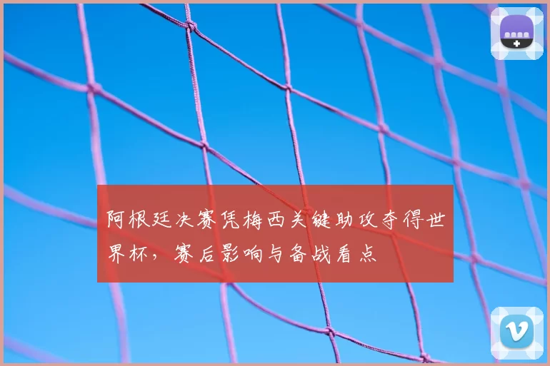 阿根廷决赛凭梅西关键助攻夺得世界杯，赛后影响与备战看点