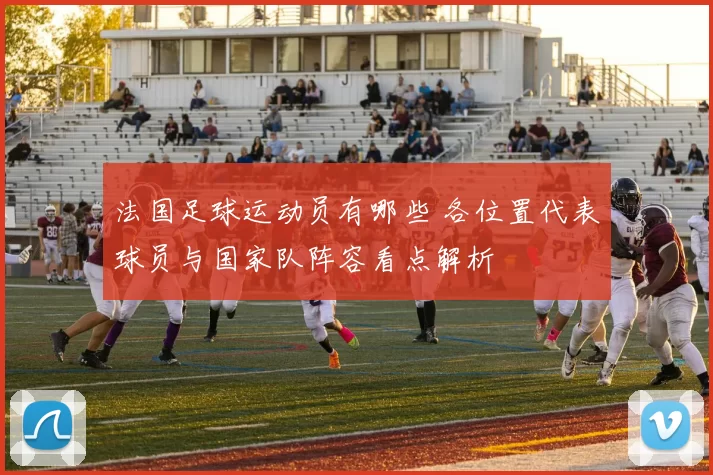 法国足球运动员有哪些 各位置代表球员与国家队阵容看点解析