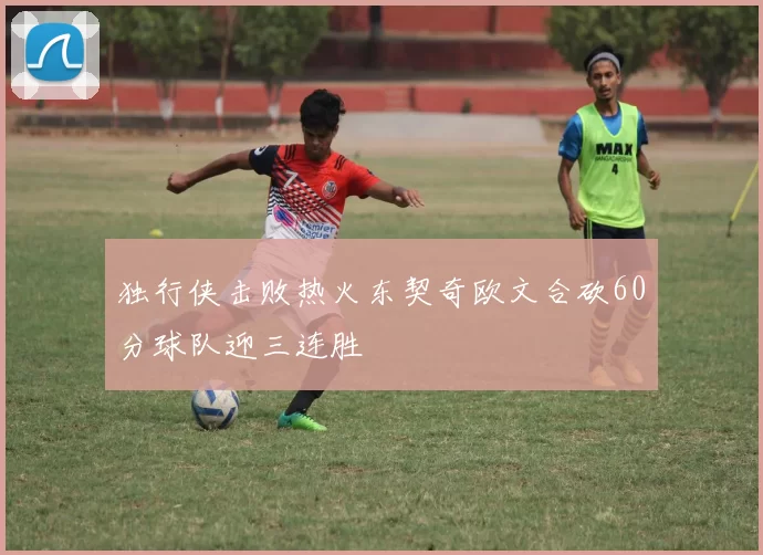 独行侠击败热火东契奇欧文合砍60分球队迎三连胜