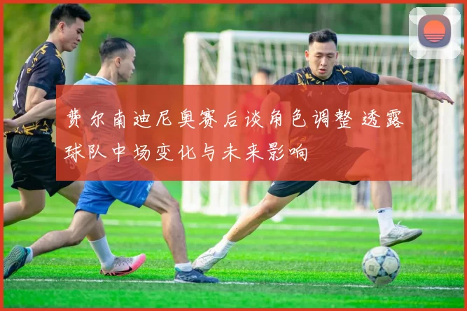 费尔南迪尼奥赛后谈角色调整 透露球队中场变化与未来影响