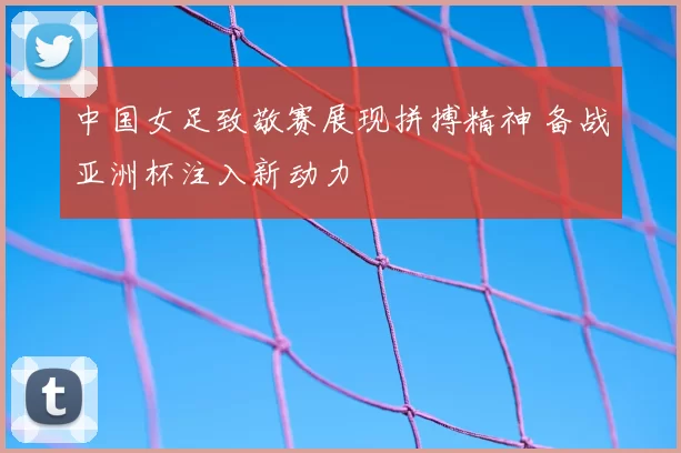 中国女足致敬赛展现拼搏精神 备战亚洲杯注入新动力