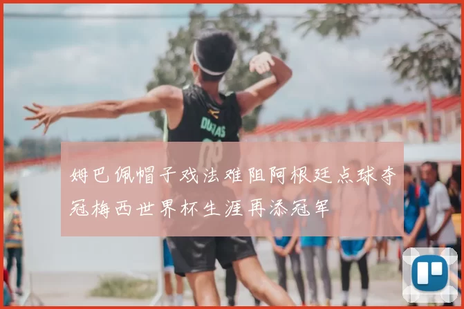 姆巴佩帽子戏法难阻阿根廷点球夺冠梅西世界杯生涯再添冠军