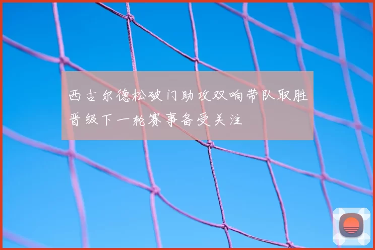 西古尔德松破门助攻双响带队取胜晋级下一轮赛事备受关注