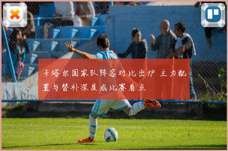 卡塔尔国家队阵容对比出炉 主力配置与替补深度成比赛看点