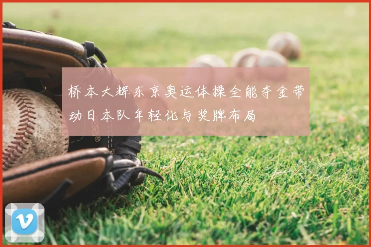 桥本大辉东京奥运体操全能夺金带动日本队年轻化与奖牌布局