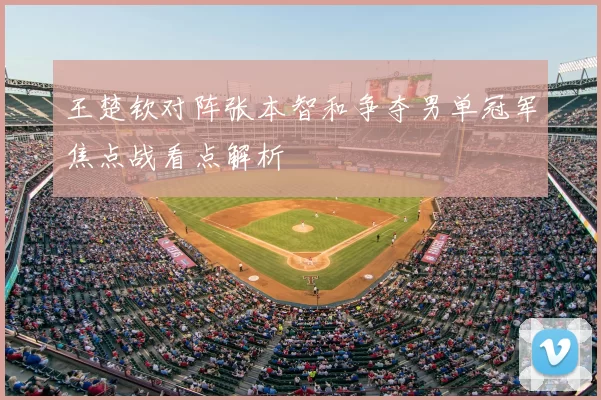 王楚钦对阵张本智和争夺男单冠军焦点战看点解析