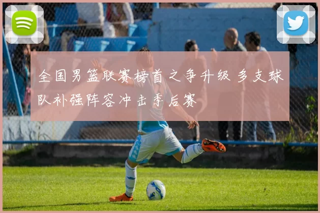 全国男篮联赛榜首之争升级 多支球队补强阵容冲击季后赛