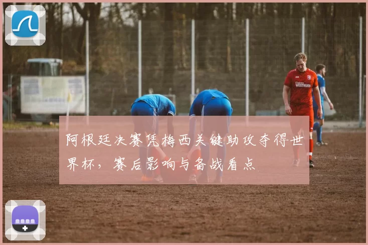 阿根廷决赛凭梅西关键助攻夺得世界杯，赛后影响与备战看点