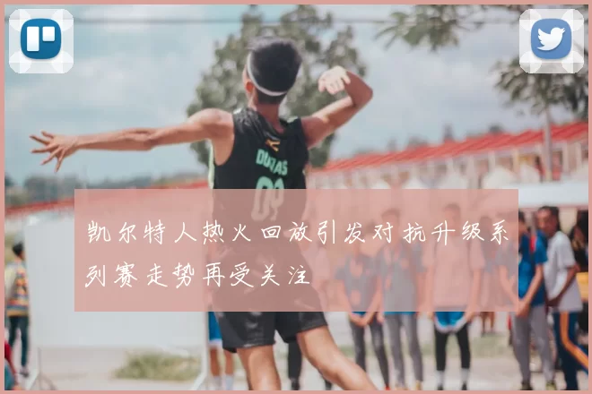 凯尔特人热火回放引发对抗升级系列赛走势再受关注