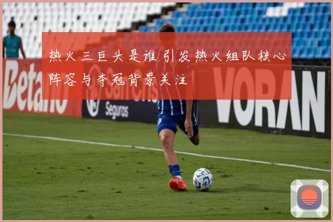 热火三巨头是谁 引发热火组队核心阵容与夺冠背景关注