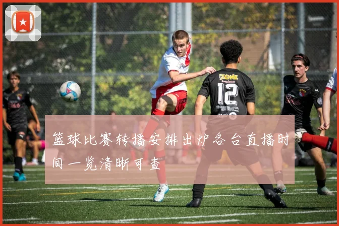 篮球比赛转播安排出炉各台直播时间一览清晰可查