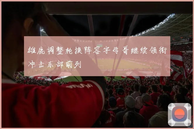 雄鹿调整轮换阵容字母哥继续领衔冲击东部前列