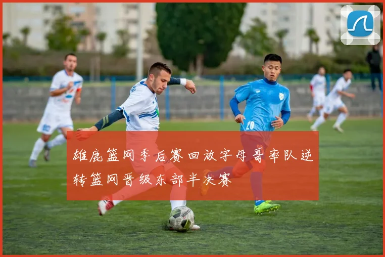 雄鹿篮网季后赛回放字母哥率队逆转篮网晋级东部半决赛