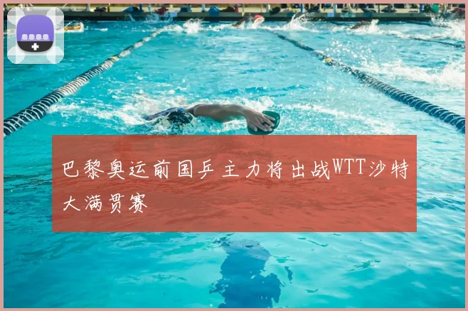 巴黎奥运前国乒主力将出战WTT沙特大满贯赛