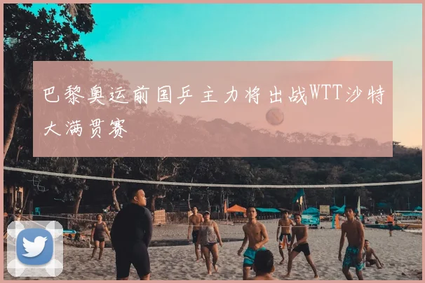 巴黎奥运前国乒主力将出战WTT沙特大满贯赛