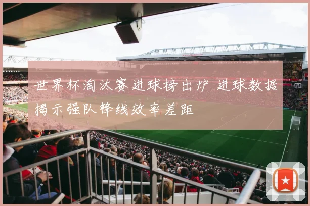世界杯淘汰赛进球榜出炉 进球数据揭示强队锋线效率差距