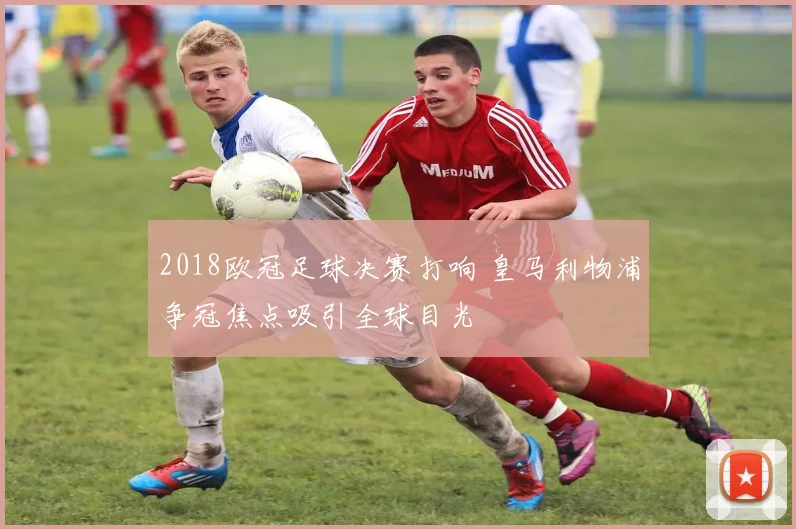 2018欧冠足球决赛打响 皇马利物浦争冠焦点吸引全球目光
